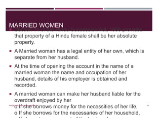 MARRIED WOMEN
 Section 14 of the Hindu Succession Act, 1956 provides
that property of a Hindu female shall be her absolute
property.
 A Married woman has a legal entity of her own, which is
separate from her husband.
 At the time of opening the account in the name of a
married woman the name and occupation of her
husband, details of his employer is obtained and
recorded.
 A married woman can make her husband liable for the
overdraft enjoyed by her
o If she borrows money for the necessities of her life,
o If she borrows for the necessaries of her household,
17PREPARED BY: MS. HIMANI R.
 