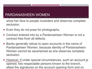 PARDANASHEEN WOMEN
 A pardanasheen woman is one who puts a veil and does not
show her face to people /outsiders and observes complete
seclusion.
 Even they do not pose for photographs.
 Contract entered into by a Pardanasheen Woman is not a
contract free from all defects.
 Banks generally refuse to open accounts in the name of
Pardanasheen Women, because identity of Pardanasheen
Women cannot be ascertained as she observes complete
seclusion.
 However, if under special circumstances, such an account is
opened, two respectable persons known to the branch,
attest the signatures on the account opening form and on
18PREPARED BY: MS. HIMANI R.
 
