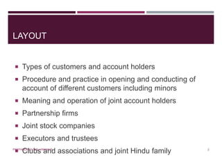 LAYOUT
 Types of customers and account holders
 Procedure and practice in opening and conducting of
account of different customers including minors
 Meaning and operation of joint account holders
 Partnership firms
 Joint stock companies
 Executors and trustees
 Clubs and associations and joint Hindu family 2PREPARED BY: MS. HIMANI R.
 
