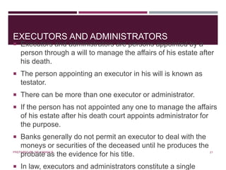 EXECUTORS AND ADMINISTRATORS
 Executors and administrators are persons appointed by a
person through a will to manage the affairs of his estate after
his death.
 The person appointing an executor in his will is known as
testator.
 There can be more than one executor or administrator.
 If the person has not appointed any one to manage the affairs
of his estate after his death court appoints administrator for
the purpose.
 Banks generally do not permit an executor to deal with the
moneys or securities of the deceased until he produces the
probate as the evidence for his title.
 In law, executors and administrators constitute a single
21PREPARED BY: MS. HIMANI R.
 