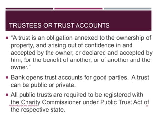 TRUSTEES OR TRUST ACCOUNTS
 “A trust is an obligation annexed to the ownership of
property, and arising out of confidence in and
accepted by the owner, or declared and accepted by
him, for the benefit of another, or of another and the
owner.”
 Bank opens trust accounts for good parties. A trust
can be public or private.
 All public trusts are required to be registered with
the Charity Commissioner under Public Trust Act of
the respective state.
22PREPARED BY: MS. HIMANI R.
 