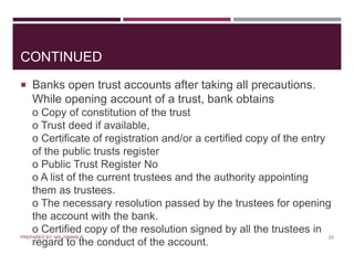 CONTINUED
 Banks open trust accounts after taking all precautions.
While opening account of a trust, bank obtains
o Copy of constitution of the trust
o Trust deed if available,
o Certificate of registration and/or a certified copy of the entry
of the public trusts register
o Public Trust Register No
o A list of the current trustees and the authority appointing
them as trustees.
o The necessary resolution passed by the trustees for opening
the account with the bank.
o Certified copy of the resolution signed by all the trustees in
regard to the conduct of the account.
23PREPARED BY: MS. HIMANI R.
 