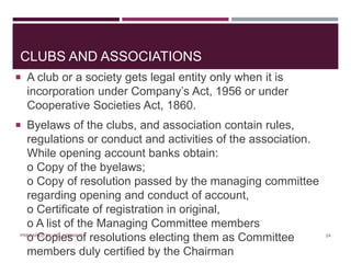 CLUBS AND ASSOCIATIONS
 A club or a society gets legal entity only when it is
incorporation under Company’s Act, 1956 or under
Cooperative Societies Act, 1860.
 Byelaws of the clubs, and association contain rules,
regulations or conduct and activities of the association.
While opening account banks obtain:
o Copy of the byelaws;
o Copy of resolution passed by the managing committee
regarding opening and conduct of account,
o Certificate of registration in original,
o A list of the Managing Committee members
o Copies of resolutions electing them as Committee
members duly certified by the Chairman
24PREPARED BY: MS. HIMANI R.
 