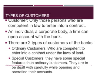 TYPES OF CUSTOMERS
 Customer: Only those persons who are
competent in law to enter into a contract.
 An individual, a corporate body, a firm can
open account with the bank.
 There are 2 types of customers of the banks
 Ordinary Customers: Who are competent to
enter into a contract under the laws of land.
 Special Customers: they have some special
features than ordinary customers. They are to
be dealt with carefully while opening and
3PREPARED BY: MS. HIMANI R.
 
