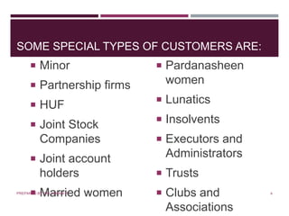 SOME SPECIAL TYPES OF CUSTOMERS ARE:
 Minor
 Partnership firms
 HUF
 Joint Stock
Companies
 Joint account
holders
 Married women
 Pardanasheen
women
 Lunatics
 Insolvents
 Executors and
Administrators
 Trusts
 Clubs and
Associations
4PREPARED BY: MS. HIMANI R.
 
