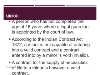 MINOR
 A person who has not completed the
age of 18 years where a legal guardian
is appointed by the court of law.
 According to the Indian Contract Act
1872, a minor is not capable of entering
into a valid contract and a contract
entered into by a minor is void (invalid).
 A contract for the supply of necessities
of life to a minor is however a valid
contract.
5PREPARED BY: MS. HIMANI R.
 