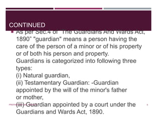 CONTINUED
 As per Sec.4 of “The Guardians And Wards Act,
1890” "guardian" means a person having the
care of the person of a minor or of his property
or of both his person and property.
Guardians is categorized into following three
types:
(i) Natural guardian,
(ii) Testamentary Guardian: -Guardian
appointed by the will of the minor's father
or mother,
(iii) Guardian appointed by a court under the
Guardians and Wards Act, 1890.
6PREPARED BY: MS. HIMANI R.
 