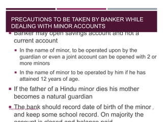 PRECAUTIONS TO BE TAKEN BY BANKER WHILE
DEALING WITH MINOR ACCOUNTS
 Banker may open savings account and not a
current account
 In the name of minor, to be operated upon by the
guardian or even a joint account can be opened with 2 or
more minors
 In the name of minor to be operated by him if he has
attained 12 years of age.
 If the father of a Hindu minor dies his mother
becomes a natural guardian
 The bank should record date of birth of the minor
and keep some school record. On majority the
7PREPARED BY: MS. HIMANI R.
 