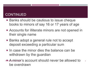 CONTINUED
 Banks should be cautious to issue cheque
books to minors of say 16 or 17 years of age
 Accounts for illiterate minors are not opened in
their single name
 Banks adopt a general rule not to accept
deposit exceeding a particular sum
 In case the minor dies the balance can be
withdrawn by the guardian
 A minor’s account should never be allowed to
be overdrawn
8PREPARED BY: MS. HIMANI R.
 