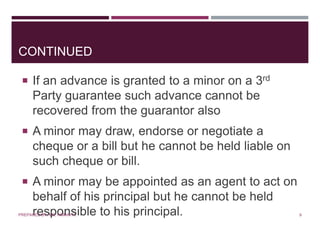 CONTINUED
 If an advance is granted to a minor on a 3rd
Party guarantee such advance cannot be
recovered from the guarantor also
 A minor may draw, endorse or negotiate a
cheque or a bill but he cannot be held liable on
such cheque or bill.
 A minor may be appointed as an agent to act on
behalf of his principal but he cannot be held
responsible to his principal. 9PREPARED BY: MS. HIMANI R.
 