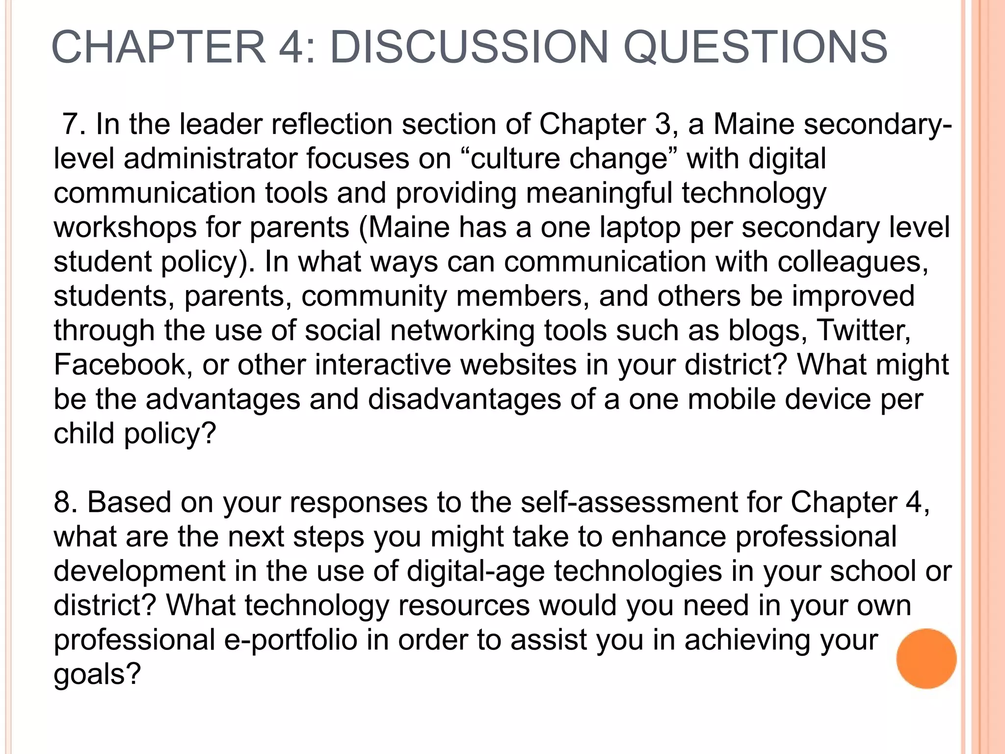 7. In the leader reflection section of Chapter 3, a Maine secondary-
level administrator focuses on “culture change” with digital
communication tools and providing meaningful technology
workshops for parents (Maine has a one laptop per secondary level
student policy). In what ways can communication with colleagues,
students, parents, community members, and others be improved
through the use of social networking tools such as blogs, Twitter,
Facebook, or other interactive websites in your district? What might
be the advantages and disadvantages of a one mobile device per
child policy?
8. Based on your responses to the self-assessment for Chapter 4,
what are the next steps you might take to enhance professional
development in the use of digital-age technologies in your school or
district? What technology resources would you need in your own
professional e-portfolio in order to assist you in achieving your
goals?
CHAPTER 4: DISCUSSION QUESTIONS
 