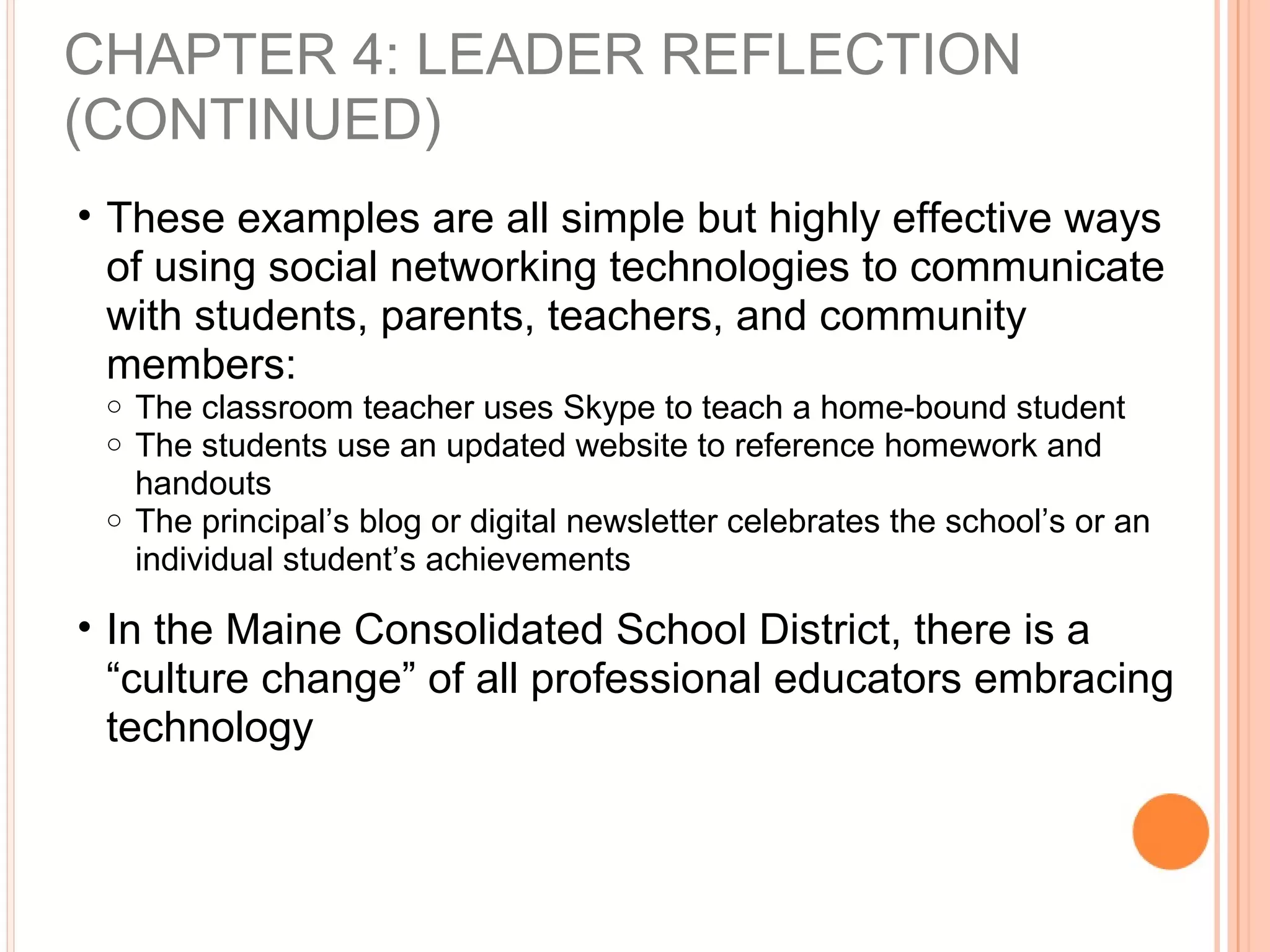 CHAPTER 4: LEADER REFLECTION
(CONTINUED)
• These examples are all simple but highly effective ways
of using social networking technologies to communicate
with students, parents, teachers, and community
members:
o The classroom teacher uses Skype to teach a home-bound student
o The students use an updated website to reference homework and
handouts
o The principal’s blog or digital newsletter celebrates the school’s or an
individual student’s achievements
• In the Maine Consolidated School District, there is a
“culture change” of all professional educators embracing
technology
 