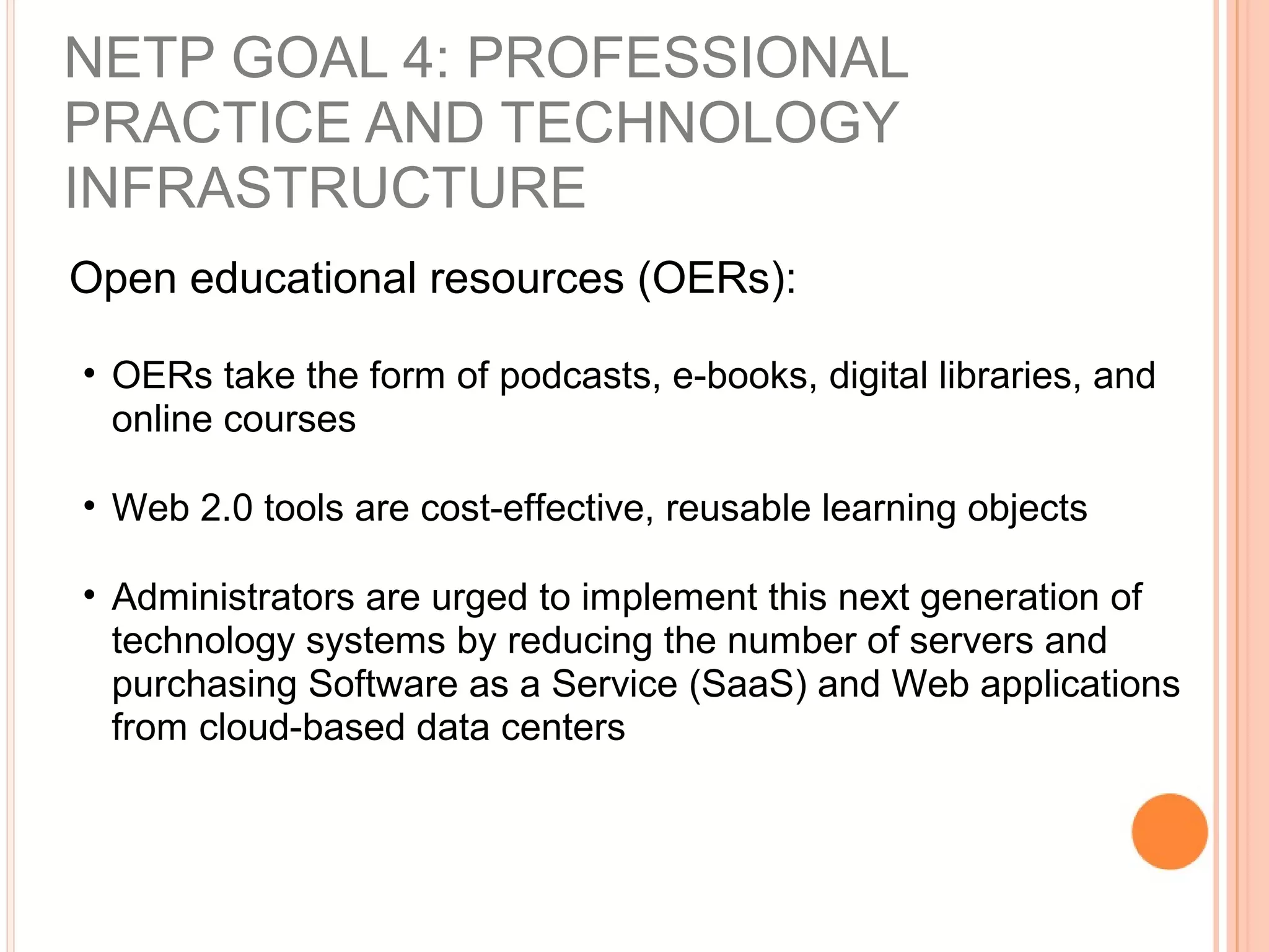 Open educational resources (OERs):
• OERs take the form of podcasts, e-books, digital libraries, and
online courses
• Web 2.0 tools are cost-effective, reusable learning objects
• Administrators are urged to implement this next generation of
technology systems by reducing the number of servers and
purchasing Software as a Service (SaaS) and Web applications
from cloud-based data centers
NETP GOAL 4: PROFESSIONAL
PRACTICE AND TECHNOLOGY
INFRASTRUCTURE
 