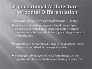  Divisional or M-form (Multidivisional) Design
 An organizational arrangement based on multiple
businesses in related areas operating within a larger
organizational framework; following a strategy of related
diversification.
 Activities are decentralized down to the divisional level;
others are centralized at the corporate level.
 The largest advantages of the M-form design are the
opportunities for coordination and sharing of resources.
14
 