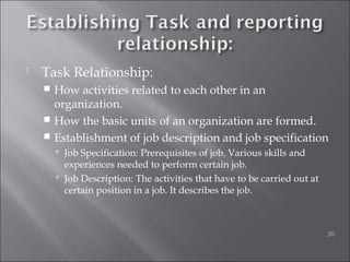  Task Relationship:
 How activities related to each other in an
organization.
 How the basic units of an organization are formed.
 Establishment of job description and job specification
 Job Specification: Prerequisites of job. Various skills and
experiences needed to perform certain job.
 Job Description: The activities that have to be carried out at
certain position in a job. It describes the job.
20
 