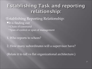 Establishing Reporting Relationship:
It is finding out
 Chain of command
 Span of control or span of management
1. Who reports to whom?
2. How many subordinates will a supervisor have?
(Relate it to tall vs flat organizational architecture.)
21
 