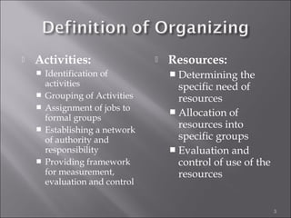  Activities:
 Identification of
activities
 Grouping of Activities
 Assignment of jobs to
formal groups
 Establishing a network
of authority and
responsibility
 Providing framework
for measurement,
evaluation and control
 Resources:
 Determining the
specific need of
resources
 Allocation of
resources into
specific groups
 Evaluation and
control of use of the
resources
3
 