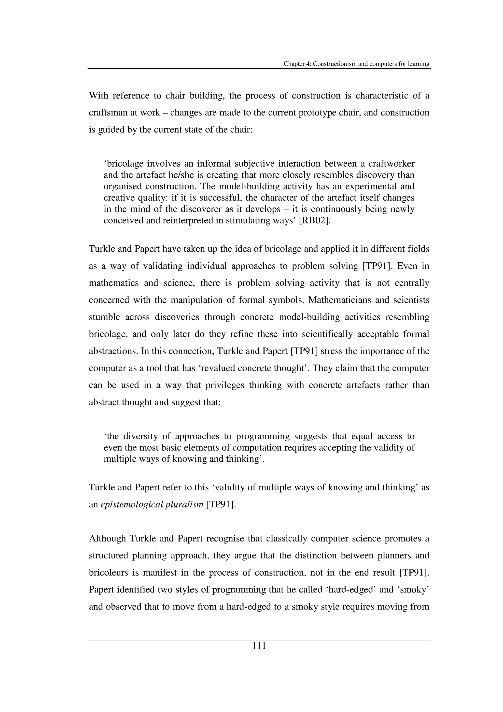 Chapter 4: Constructionism and computers for learning
111
With reference to chair building, the process of construction is characteristic of a
craftsman at work – changes are made to the current prototype chair, and construction
is guided by the current state of the chair:
‘bricolage involves an informal subjective interaction between a craftworker
and the artefact he/she is creating that more closely resembles discovery than
organised construction. The model-building activity has an experimental and
creative quality: if it is successful, the character of the artefact itself changes
in the mind of the discoverer as it develops – it is continuously being newly
conceived and reinterpreted in stimulating ways’ [RB02].
Turkle and Papert have taken up the idea of bricolage and applied it in different fields
as a way of validating individual approaches to problem solving [TP91]. Even in
mathematics and science, there is problem solving activity that is not centrally
concerned with the manipulation of formal symbols. Mathematicians and scientists
stumble across discoveries through concrete model-building activities resembling
bricolage, and only later do they refine these into scientifically acceptable formal
abstractions. In this connection, Turkle and Papert [TP91] stress the importance of the
computer as a tool that has ‘revalued concrete thought’. They claim that the computer
can be used in a way that privileges thinking with concrete artefacts rather than
abstract thought and suggest that:
‘the diversity of approaches to programming suggests that equal access to
even the most basic elements of computation requires accepting the validity of
multiple ways of knowing and thinking’.
Turkle and Papert refer to this ‘validity of multiple ways of knowing and thinking’ as
an epistemological pluralism [TP91].
Although Turkle and Papert recognise that classically computer science promotes a
structured planning approach, they argue that the distinction between planners and
bricoleurs is manifest in the process of construction, not in the end result [TP91].
Papert identified two styles of programming that he called ‘hard-edged’ and ‘smoky’
and observed that to move from a hard-edged to a smoky style requires moving from
 