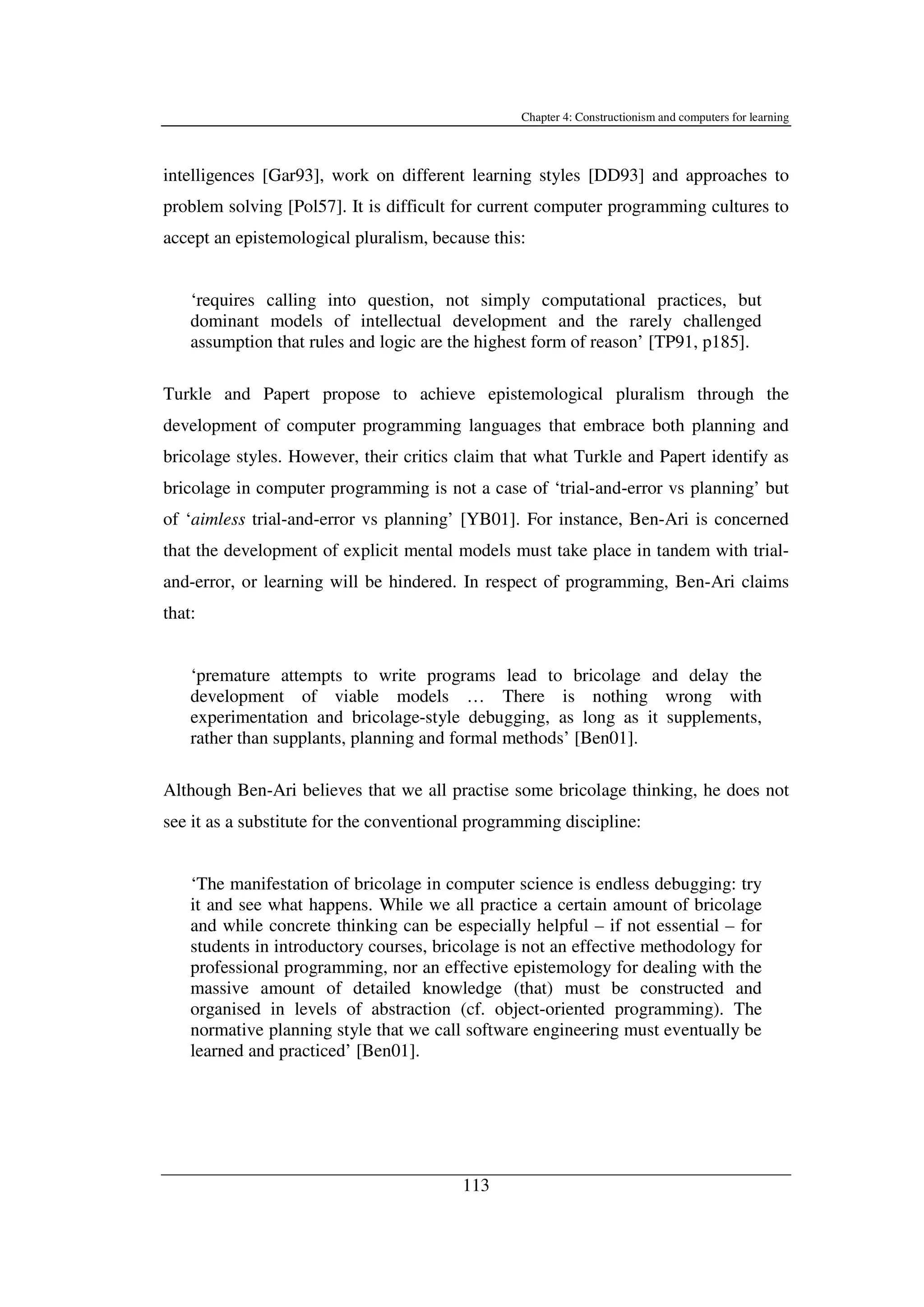 Chapter 4: Constructionism and computers for learning
113
intelligences [Gar93], work on different learning styles [DD93] and approaches to
problem solving [Pol57]. It is difficult for current computer programming cultures to
accept an epistemological pluralism, because this:
‘requires calling into question, not simply computational practices, but
dominant models of intellectual development and the rarely challenged
assumption that rules and logic are the highest form of reason’ [TP91, p185].
Turkle and Papert propose to achieve epistemological pluralism through the
development of computer programming languages that embrace both planning and
bricolage styles. However, their critics claim that what Turkle and Papert identify as
bricolage in computer programming is not a case of ‘trial-and-error vs planning’ but
of ‘aimless trial-and-error vs planning’ [YB01]. For instance, Ben-Ari is concerned
that the development of explicit mental models must take place in tandem with trial-
and-error, or learning will be hindered. In respect of programming, Ben-Ari claims
that:
‘premature attempts to write programs lead to bricolage and delay the
development of viable models … There is nothing wrong with
experimentation and bricolage-style debugging, as long as it supplements,
rather than supplants, planning and formal methods’ [Ben01].
Although Ben-Ari believes that we all practise some bricolage thinking, he does not
see it as a substitute for the conventional programming discipline:
‘The manifestation of bricolage in computer science is endless debugging: try
it and see what happens. While we all practice a certain amount of bricolage
and while concrete thinking can be especially helpful – if not essential – for
students in introductory courses, bricolage is not an effective methodology for
professional programming, nor an effective epistemology for dealing with the
massive amount of detailed knowledge (that) must be constructed and
organised in levels of abstraction (cf. object-oriented programming). The
normative planning style that we call software engineering must eventually be
learned and practiced’ [Ben01].
 