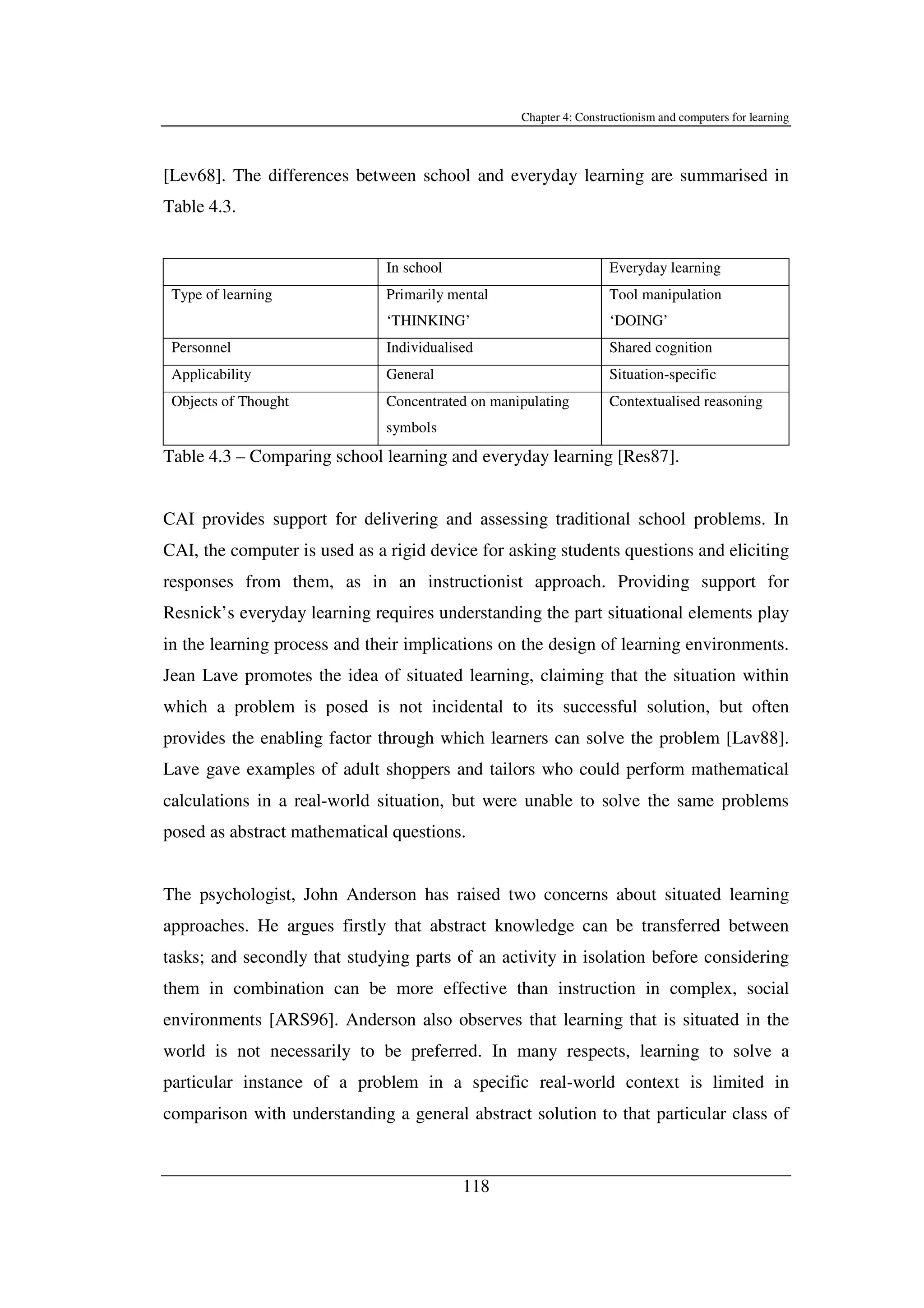 Chapter 4: Constructionism and computers for learning
118
[Lev68]. The differences between school and everyday learning are summarised in
Table 4.3.
In school Everyday learning
Type of learning Primarily mental
‘THINKING’
Tool manipulation
‘DOING’
Personnel Individualised Shared cognition
Applicability General Situation-specific
Objects of Thought Concentrated on manipulating
symbols
Contextualised reasoning
Table 4.3 – Comparing school learning and everyday learning [Res87].
CAI provides support for delivering and assessing traditional school problems. In
CAI, the computer is used as a rigid device for asking students questions and eliciting
responses from them, as in an instructionist approach. Providing support for
Resnick’s everyday learning requires understanding the part situational elements play
in the learning process and their implications on the design of learning environments.
Jean Lave promotes the idea of situated learning, claiming that the situation within
which a problem is posed is not incidental to its successful solution, but often
provides the enabling factor through which learners can solve the problem [Lav88].
Lave gave examples of adult shoppers and tailors who could perform mathematical
calculations in a real-world situation, but were unable to solve the same problems
posed as abstract mathematical questions.
The psychologist, John Anderson has raised two concerns about situated learning
approaches. He argues firstly that abstract knowledge can be transferred between
tasks; and secondly that studying parts of an activity in isolation before considering
them in combination can be more effective than instruction in complex, social
environments [ARS96]. Anderson also observes that learning that is situated in the
world is not necessarily to be preferred. In many respects, learning to solve a
particular instance of a problem in a specific real-world context is limited in
comparison with understanding a general abstract solution to that particular class of
 