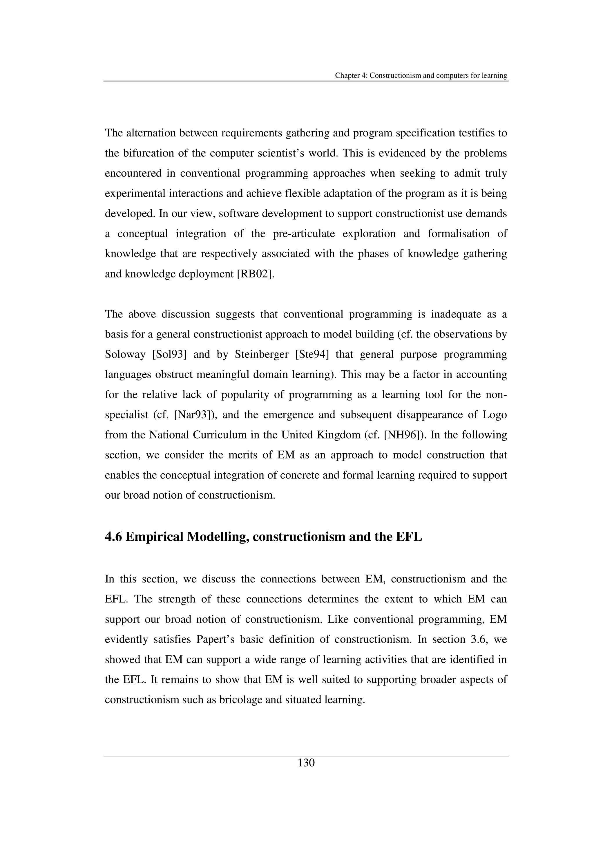 Chapter 4: Constructionism and computers for learning
130
The alternation between requirements gathering and program specification testifies to
the bifurcation of the computer scientist’s world. This is evidenced by the problems
encountered in conventional programming approaches when seeking to admit truly
experimental interactions and achieve flexible adaptation of the program as it is being
developed. In our view, software development to support constructionist use demands
a conceptual integration of the pre-articulate exploration and formalisation of
knowledge that are respectively associated with the phases of knowledge gathering
and knowledge deployment [RB02].
The above discussion suggests that conventional programming is inadequate as a
basis for a general constructionist approach to model building (cf. the observations by
Soloway [Sol93] and by Steinberger [Ste94] that general purpose programming
languages obstruct meaningful domain learning). This may be a factor in accounting
for the relative lack of popularity of programming as a learning tool for the non-
specialist (cf. [Nar93]), and the emergence and subsequent disappearance of Logo
from the National Curriculum in the United Kingdom (cf. [NH96]). In the following
section, we consider the merits of EM as an approach to model construction that
enables the conceptual integration of concrete and formal learning required to support
our broad notion of constructionism.
4.6 Empirical Modelling, constructionism and the EFL
In this section, we discuss the connections between EM, constructionism and the
EFL. The strength of these connections determines the extent to which EM can
support our broad notion of constructionism. Like conventional programming, EM
evidently satisfies Papert’s basic definition of constructionism. In section 3.6, we
showed that EM can support a wide range of learning activities that are identified in
the EFL. It remains to show that EM is well suited to supporting broader aspects of
constructionism such as bricolage and situated learning.
 