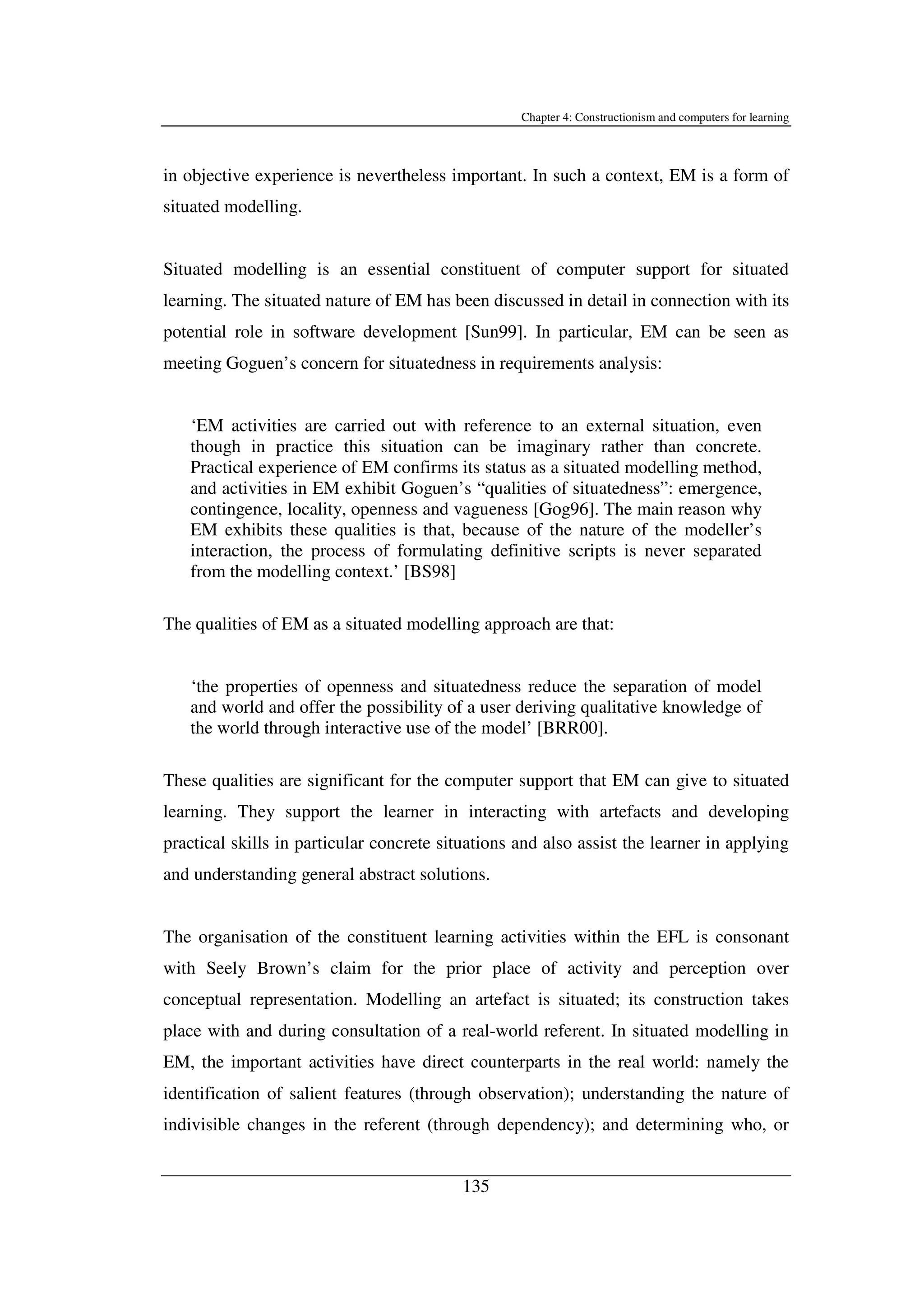 Chapter 4: Constructionism and computers for learning
135
in objective experience is nevertheless important. In such a context, EM is a form of
situated modelling.
Situated modelling is an essential constituent of computer support for situated
learning. The situated nature of EM has been discussed in detail in connection with its
potential role in software development [Sun99]. In particular, EM can be seen as
meeting Goguen’s concern for situatedness in requirements analysis:
‘EM activities are carried out with reference to an external situation, even
though in practice this situation can be imaginary rather than concrete.
Practical experience of EM confirms its status as a situated modelling method,
and activities in EM exhibit Goguen’s “qualities of situatedness”: emergence,
contingence, locality, openness and vagueness [Gog96]. The main reason why
EM exhibits these qualities is that, because of the nature of the modeller’s
interaction, the process of formulating definitive scripts is never separated
from the modelling context.’ [BS98]
The qualities of EM as a situated modelling approach are that:
‘the properties of openness and situatedness reduce the separation of model
and world and offer the possibility of a user deriving qualitative knowledge of
the world through interactive use of the model’ [BRR00].
These qualities are significant for the computer support that EM can give to situated
learning. They support the learner in interacting with artefacts and developing
practical skills in particular concrete situations and also assist the learner in applying
and understanding general abstract solutions.
The organisation of the constituent learning activities within the EFL is consonant
with Seely Brown’s claim for the prior place of activity and perception over
conceptual representation. Modelling an artefact is situated; its construction takes
place with and during consultation of a real-world referent. In situated modelling in
EM, the important activities have direct counterparts in the real world: namely the
identification of salient features (through observation); understanding the nature of
indivisible changes in the referent (through dependency); and determining who, or
 