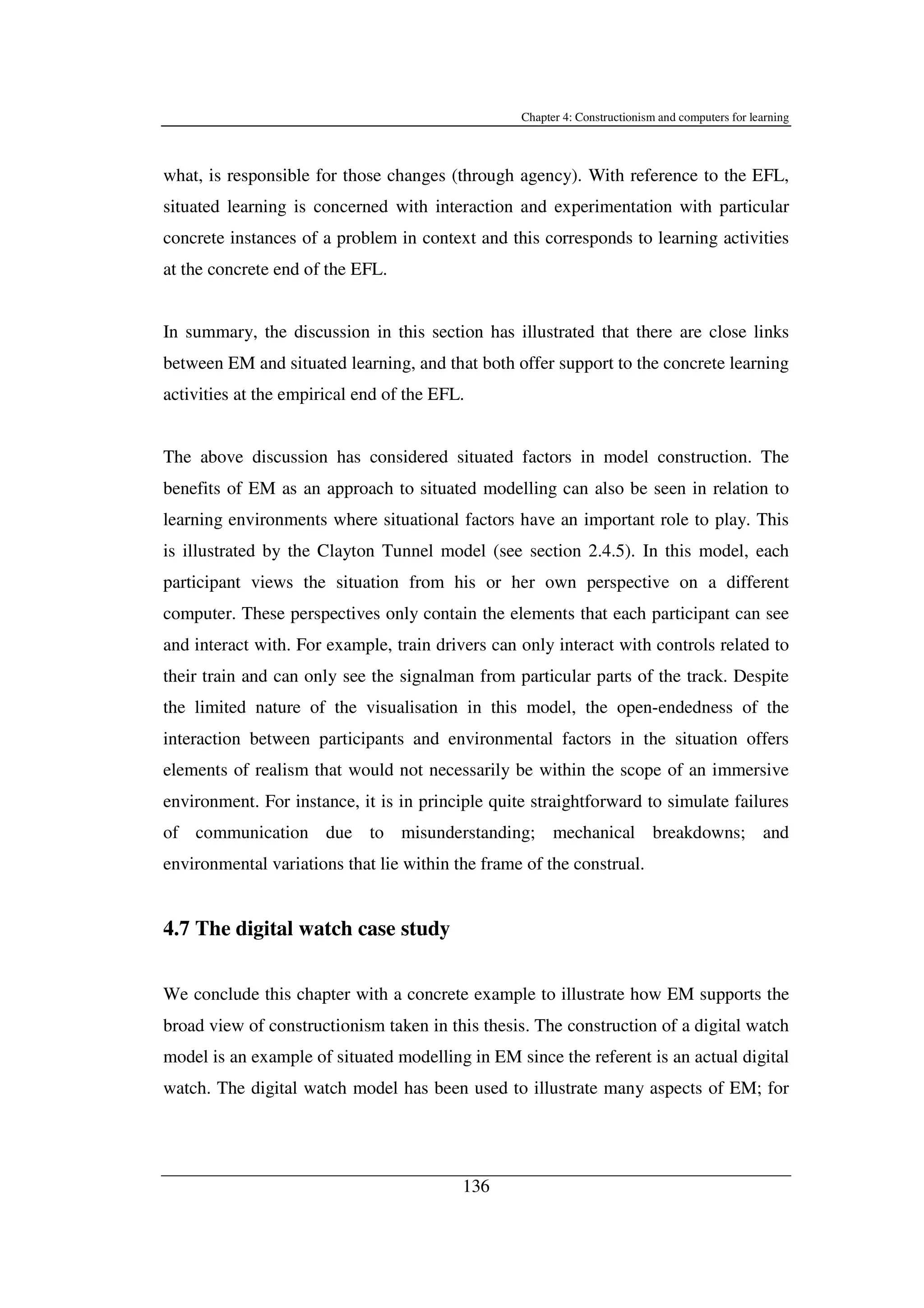 Chapter 4: Constructionism and computers for learning
136
what, is responsible for those changes (through agency). With reference to the EFL,
situated learning is concerned with interaction and experimentation with particular
concrete instances of a problem in context and this corresponds to learning activities
at the concrete end of the EFL.
In summary, the discussion in this section has illustrated that there are close links
between EM and situated learning, and that both offer support to the concrete learning
activities at the empirical end of the EFL.
The above discussion has considered situated factors in model construction. The
benefits of EM as an approach to situated modelling can also be seen in relation to
learning environments where situational factors have an important role to play. This
is illustrated by the Clayton Tunnel model (see section 2.4.5). In this model, each
participant views the situation from his or her own perspective on a different
computer. These perspectives only contain the elements that each participant can see
and interact with. For example, train drivers can only interact with controls related to
their train and can only see the signalman from particular parts of the track. Despite
the limited nature of the visualisation in this model, the open-endedness of the
interaction between participants and environmental factors in the situation offers
elements of realism that would not necessarily be within the scope of an immersive
environment. For instance, it is in principle quite straightforward to simulate failures
of communication due to misunderstanding; mechanical breakdowns; and
environmental variations that lie within the frame of the construal.
4.7 The digital watch case study
We conclude this chapter with a concrete example to illustrate how EM supports the
broad view of constructionism taken in this thesis. The construction of a digital watch
model is an example of situated modelling in EM since the referent is an actual digital
watch. The digital watch model has been used to illustrate many aspects of EM; for
 