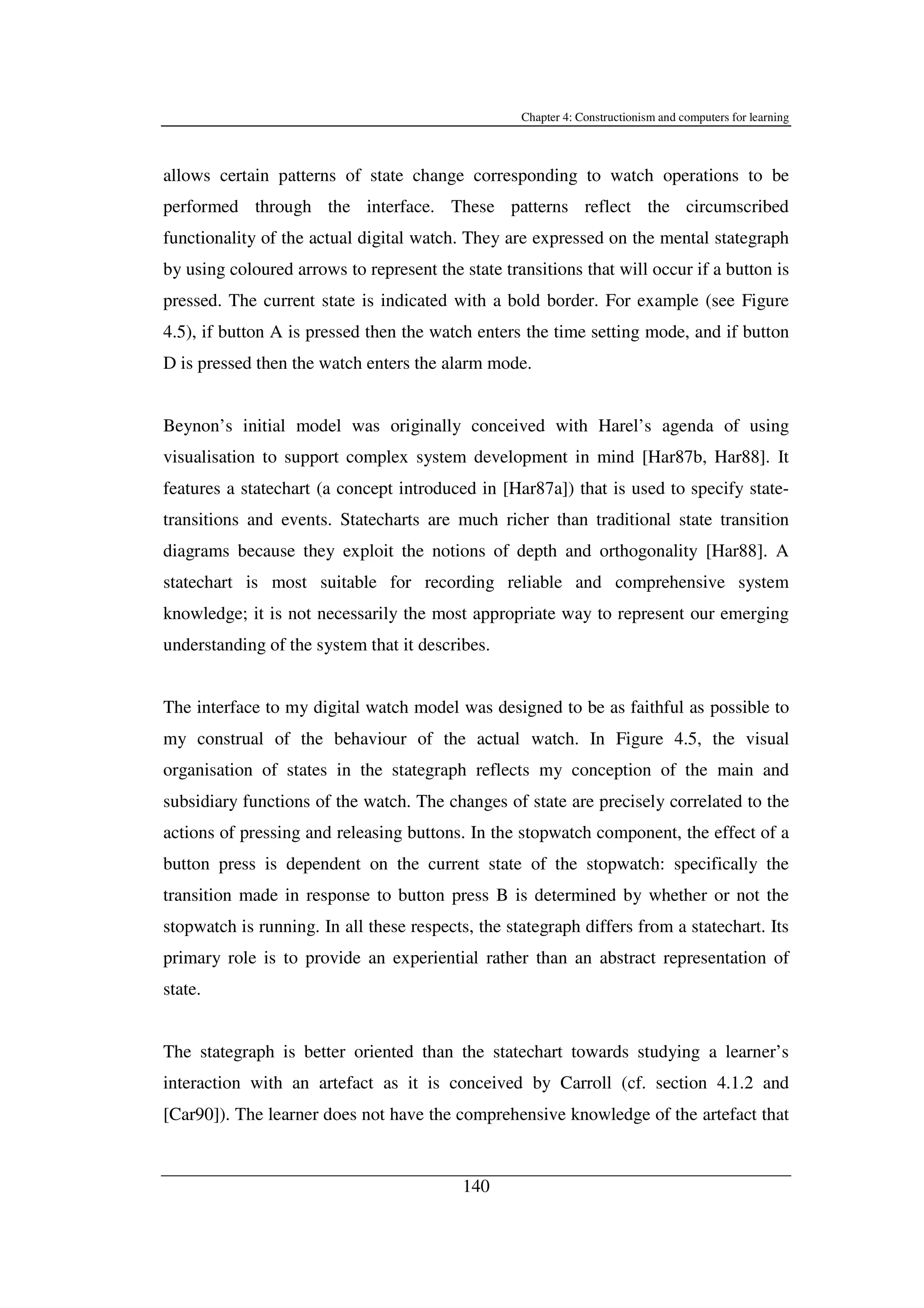 Chapter 4: Constructionism and computers for learning
140
allows certain patterns of state change corresponding to watch operations to be
performed through the interface. These patterns reflect the circumscribed
functionality of the actual digital watch. They are expressed on the mental stategraph
by using coloured arrows to represent the state transitions that will occur if a button is
pressed. The current state is indicated with a bold border. For example (see Figure
4.5), if button A is pressed then the watch enters the time setting mode, and if button
D is pressed then the watch enters the alarm mode.
Beynon’s initial model was originally conceived with Harel’s agenda of using
visualisation to support complex system development in mind [Har87b, Har88]. It
features a statechart (a concept introduced in [Har87a]) that is used to specify state-
transitions and events. Statecharts are much richer than traditional state transition
diagrams because they exploit the notions of depth and orthogonality [Har88]. A
statechart is most suitable for recording reliable and comprehensive system
knowledge; it is not necessarily the most appropriate way to represent our emerging
understanding of the system that it describes.
The interface to my digital watch model was designed to be as faithful as possible to
my construal of the behaviour of the actual watch. In Figure 4.5, the visual
organisation of states in the stategraph reflects my conception of the main and
subsidiary functions of the watch. The changes of state are precisely correlated to the
actions of pressing and releasing buttons. In the stopwatch component, the effect of a
button press is dependent on the current state of the stopwatch: specifically the
transition made in response to button press B is determined by whether or not the
stopwatch is running. In all these respects, the stategraph differs from a statechart. Its
primary role is to provide an experiential rather than an abstract representation of
state.
The stategraph is better oriented than the statechart towards studying a learner’s
interaction with an artefact as it is conceived by Carroll (cf. section 4.1.2 and
[Car90]). The learner does not have the comprehensive knowledge of the artefact that
 