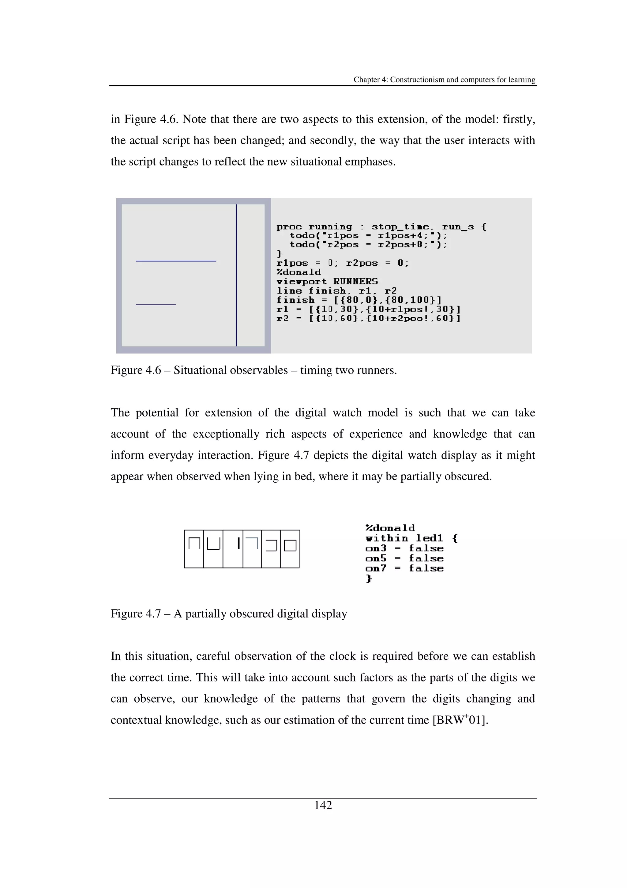 Chapter 4: Constructionism and computers for learning
142
in Figure 4.6. Note that there are two aspects to this extension, of the model: firstly,
the actual script has been changed; and secondly, the way that the user interacts with
the script changes to reflect the new situational emphases.
Figure 4.6 – Situational observables – timing two runners.
The potential for extension of the digital watch model is such that we can take
account of the exceptionally rich aspects of experience and knowledge that can
inform everyday interaction. Figure 4.7 depicts the digital watch display as it might
appear when observed when lying in bed, where it may be partially obscured.
Figure 4.7 – A partially obscured digital display
In this situation, careful observation of the clock is required before we can establish
the correct time. This will take into account such factors as the parts of the digits we
can observe, our knowledge of the patterns that govern the digits changing and
contextual knowledge, such as our estimation of the current time [BRW+
01].
 