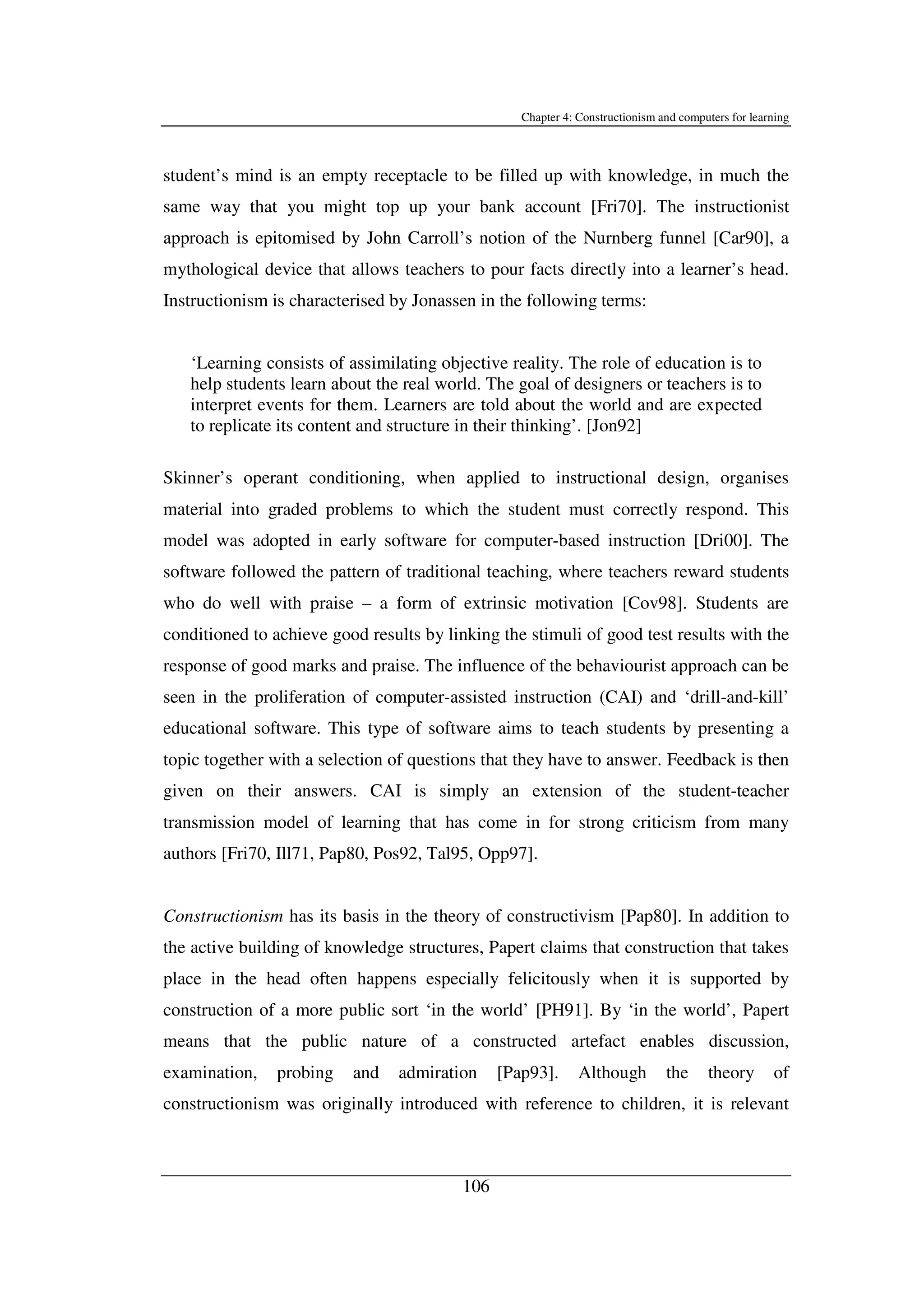 Chapter 4: Constructionism and computers for learning
106
student’s mind is an empty receptacle to be filled up with knowledge, in much the
same way that you might top up your bank account [Fri70]. The instructionist
approach is epitomised by John Carroll’s notion of the Nurnberg funnel [Car90], a
mythological device that allows teachers to pour facts directly into a learner’s head.
Instructionism is characterised by Jonassen in the following terms:
‘Learning consists of assimilating objective reality. The role of education is to
help students learn about the real world. The goal of designers or teachers is to
interpret events for them. Learners are told about the world and are expected
to replicate its content and structure in their thinking’. [Jon92]
Skinner’s operant conditioning, when applied to instructional design, organises
material into graded problems to which the student must correctly respond. This
model was adopted in early software for computer-based instruction [Dri00]. The
software followed the pattern of traditional teaching, where teachers reward students
who do well with praise – a form of extrinsic motivation [Cov98]. Students are
conditioned to achieve good results by linking the stimuli of good test results with the
response of good marks and praise. The influence of the behaviourist approach can be
seen in the proliferation of computer-assisted instruction (CAI) and ‘drill-and-kill’
educational software. This type of software aims to teach students by presenting a
topic together with a selection of questions that they have to answer. Feedback is then
given on their answers. CAI is simply an extension of the student-teacher
transmission model of learning that has come in for strong criticism from many
authors [Fri70, Ill71, Pap80, Pos92, Tal95, Opp97].
Constructionism has its basis in the theory of constructivism [Pap80]. In addition to
the active building of knowledge structures, Papert claims that construction that takes
place in the head often happens especially felicitously when it is supported by
construction of a more public sort ‘in the world’ [PH91]. By ‘in the world’, Papert
means that the public nature of a constructed artefact enables discussion,
examination, probing and admiration [Pap93]. Although the theory of
constructionism was originally introduced with reference to children, it is relevant
 