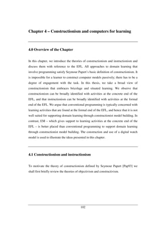 102
Chapter 4 – Constructionism and computers for learning
4.0 Overview of the Chapter
In this chapter, we introduce the theories of constructionism and instructionism and
discuss them with reference to the EFL. All approaches to domain learning that
involve programming satisfy Seymour Papert’s basic definition of constructionism. It
is impossible for a learner to construct computer models passively; there has to be a
degree of engagement with the task. In this thesis, we take a broad view of
constructionism that embraces bricolage and situated learning. We observe that
constructionism can be broadly identified with activities at the concrete end of the
EFL, and that instructionism can be broadly identified with activities at the formal
end of the EFL. We argue that conventional programming is typically concerned with
learning activities that are found at the formal end of the EFL, and hence that it is not
well suited for supporting domain learning through constructionist model building. In
contrast, EM – which gives support to learning activities at the concrete end of the
EFL – is better placed than conventional programming to support domain learning
through constructionist model building. The construction and use of a digital watch
model is used to illustrate the ideas presented in this chapter.
4.1 Constructionism and instructionism
To motivate the theory of constructionism defined by Seymour Papert [Pap93] we
shall first briefly review the theories of objectivism and constructivism.
 