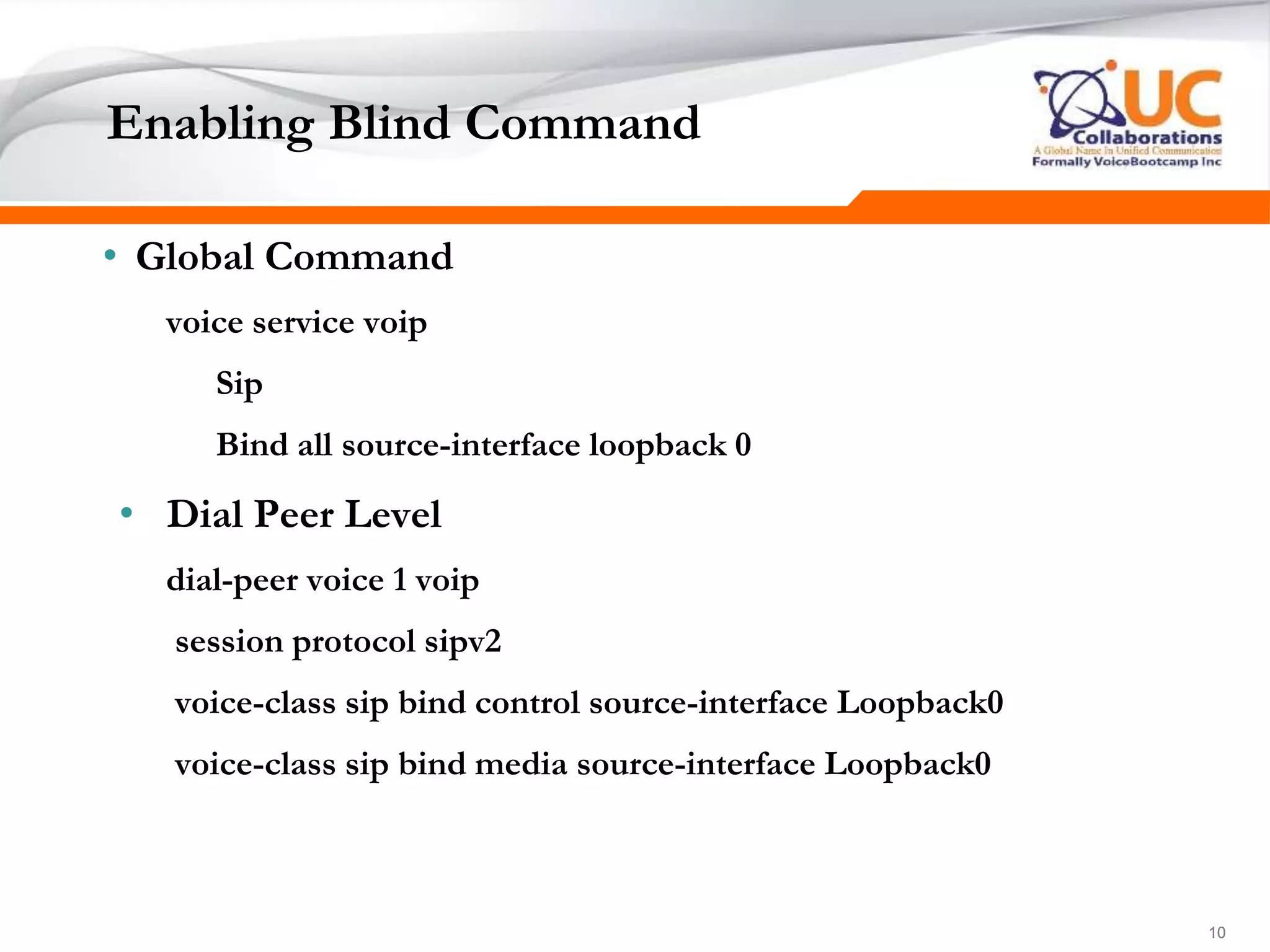 101010
Enabling Blind Command
• Global Command
voice service voip
Sip
Bind all source-interface loopback 0
• Dial Peer Level
dial-peer voice 1 voip
session protocol sipv2
voice-class sip bind control source-interface Loopback0
voice-class sip bind media source-interface Loopback0
 