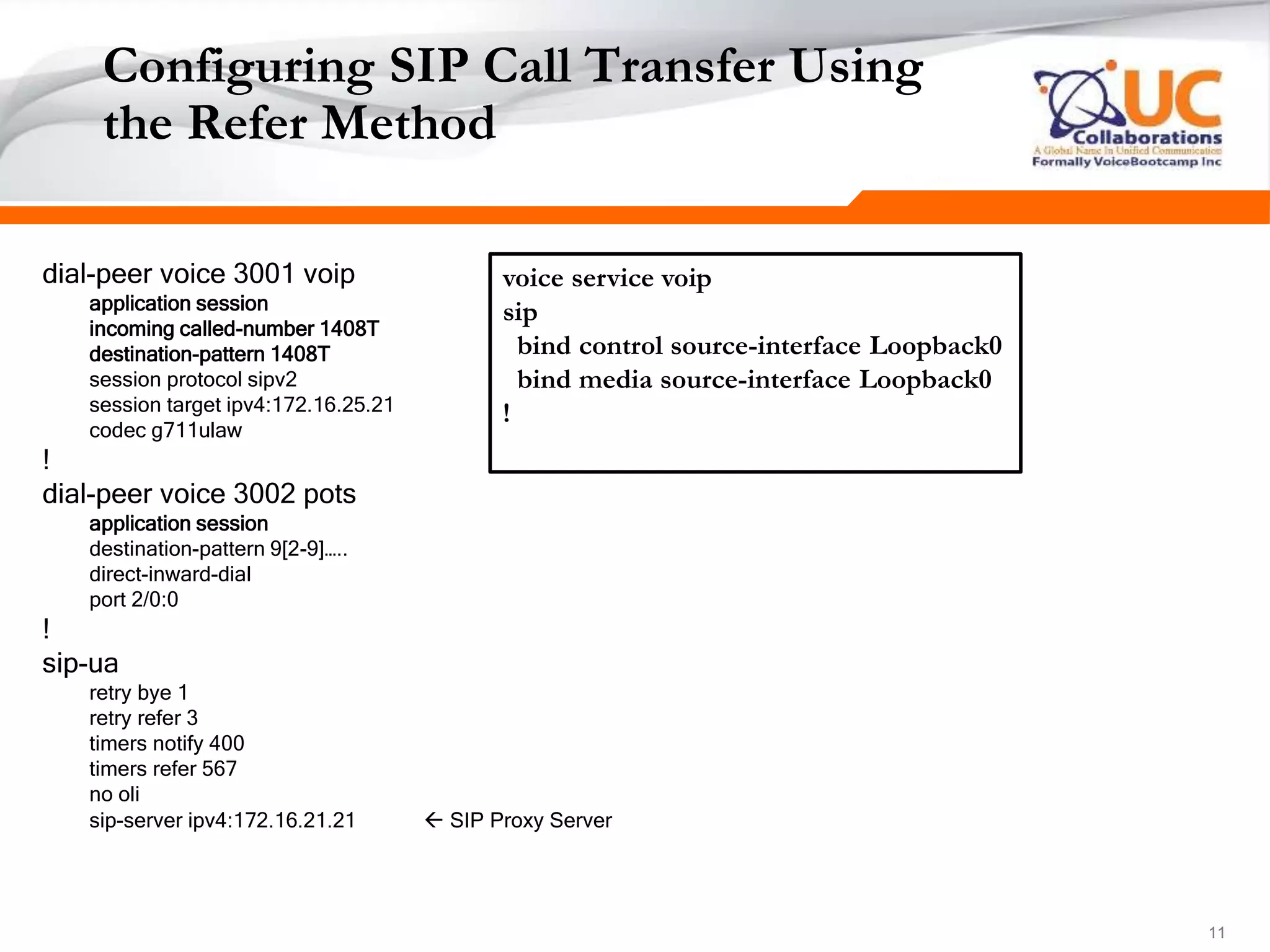 111111
Configuring SIP Call Transfer Using
the Refer Method
dial-peer voice 3001 voip
application session
incoming called-number 1408T
destination-pattern 1408T
session protocol sipv2
session target ipv4:172.16.25.21
codec g711ulaw
!
dial-peer voice 3002 pots
application session
destination-pattern 9[2-9]…..
direct-inward-dial
port 2/0:0
!
sip-ua
retry bye 1
retry refer 3
timers notify 400
timers refer 567
no oli
sip-server ipv4:172.16.21.21  SIP Proxy Server
voice service voip
sip
bind control source-interface Loopback0
bind media source-interface Loopback0
!
 