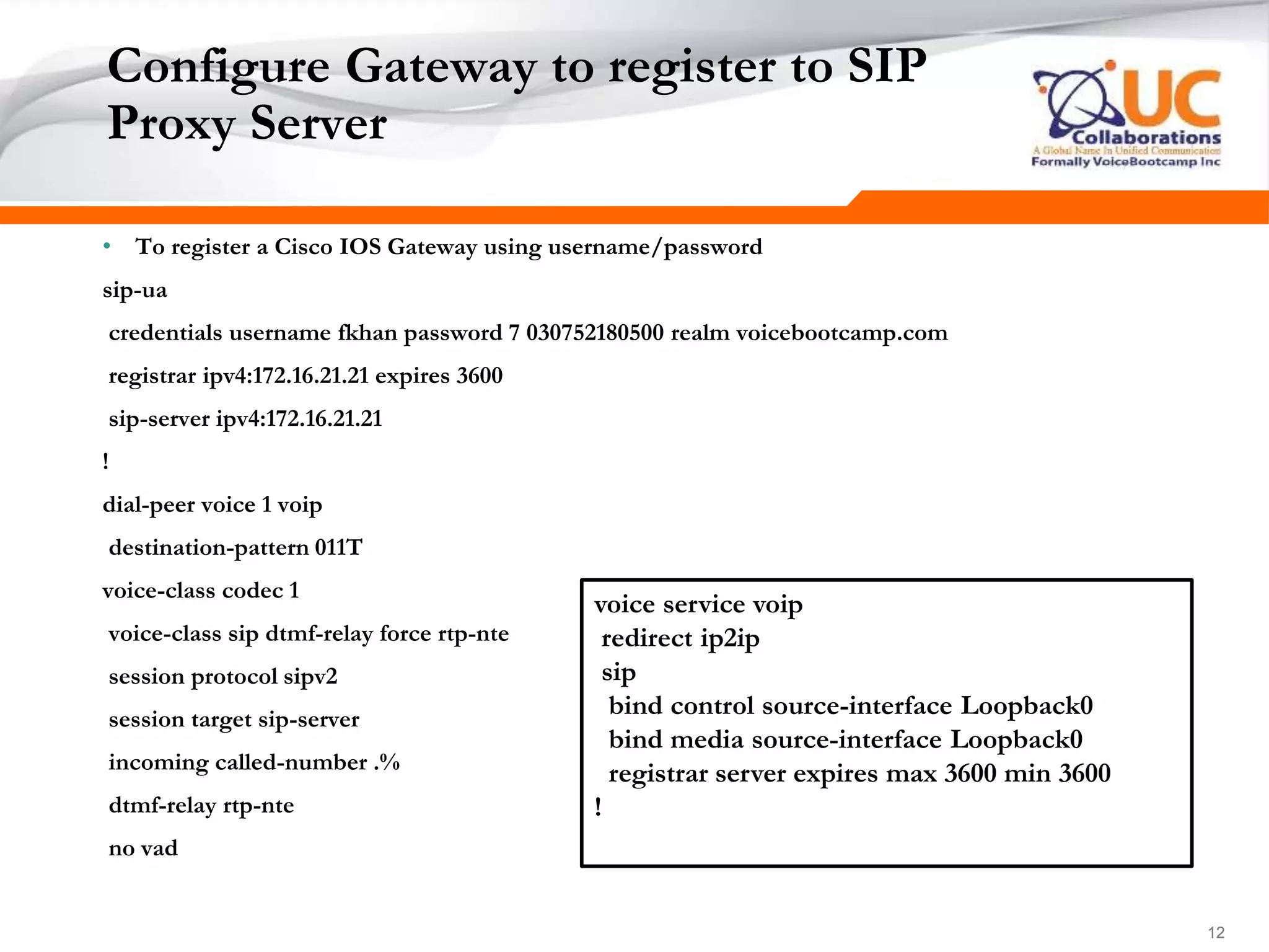 121212
Configure Gateway to register to SIP
Proxy Server
• To register a Cisco IOS Gateway using username/password
sip-ua
credentials username fkhan password 7 030752180500 realm voicebootcamp.com
registrar ipv4:172.16.21.21 expires 3600
sip-server ipv4:172.16.21.21
!
dial-peer voice 1 voip
destination-pattern 011T
voice-class codec 1
voice-class sip dtmf-relay force rtp-nte
session protocol sipv2
session target sip-server
incoming called-number .%
dtmf-relay rtp-nte
no vad
voice service voip
redirect ip2ip
sip
bind control source-interface Loopback0
bind media source-interface Loopback0
registrar server expires max 3600 min 3600
!
 