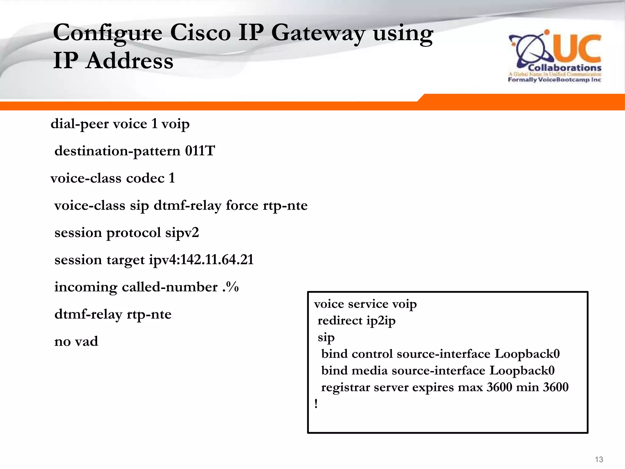 131313
Configure Cisco IP Gateway using
IP Address
dial-peer voice 1 voip
destination-pattern 011T
voice-class codec 1
voice-class sip dtmf-relay force rtp-nte
session protocol sipv2
session target ipv4:142.11.64.21
incoming called-number .%
dtmf-relay rtp-nte
no vad
voice service voip
redirect ip2ip
sip
bind control source-interface Loopback0
bind media source-interface Loopback0
registrar server expires max 3600 min 3600
!
 