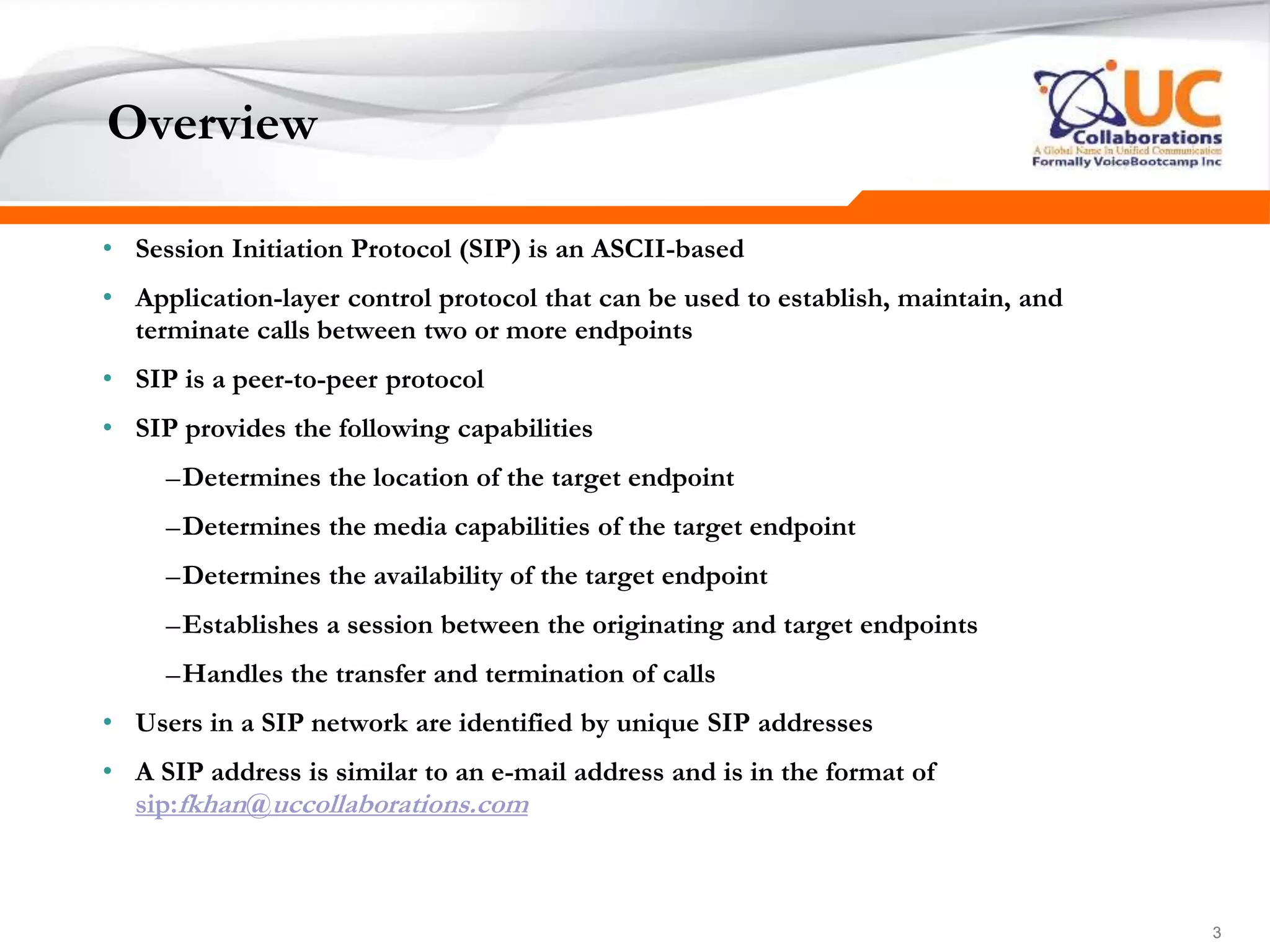 333
Overview
• Session Initiation Protocol (SIP) is an ASCII-based
• Application-layer control protocol that can be used to establish, maintain, and
terminate calls between two or more endpoints
• SIP is a peer-to-peer protocol
• SIP provides the following capabilities
–Determines the location of the target endpoint
–Determines the media capabilities of the target endpoint
–Determines the availability of the target endpoint
–Establishes a session between the originating and target endpoints
–Handles the transfer and termination of calls
• Users in a SIP network are identified by unique SIP addresses
• A SIP address is similar to an e-mail address and is in the format of
sip:fkhan@uccollaborations.com
 