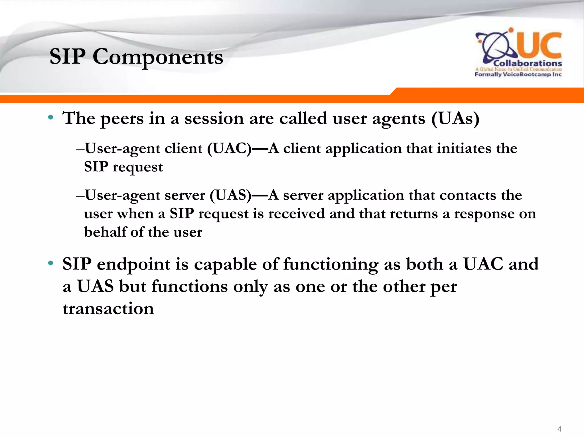 444
SIP Components
• The peers in a session are called user agents (UAs)
–User-agent client (UAC)—A client application that initiates the
SIP request
–User-agent server (UAS)—A server application that contacts the
user when a SIP request is received and that returns a response on
behalf of the user
• SIP endpoint is capable of functioning as both a UAC and
a UAS but functions only as one or the other per
transaction
 
