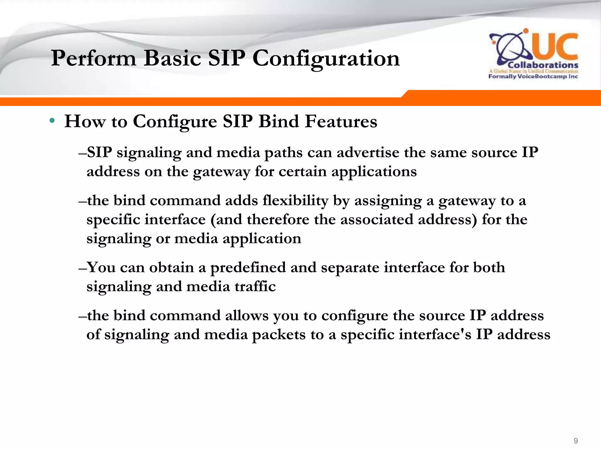 999
Perform Basic SIP Configuration
• How to Configure SIP Bind Features
–SIP signaling and media paths can advertise the same source IP
address on the gateway for certain applications
–the bind command adds flexibility by assigning a gateway to a
specific interface (and therefore the associated address) for the
signaling or media application
–You can obtain a predefined and separate interface for both
signaling and media traffic
–the bind command allows you to configure the source IP address
of signaling and media packets to a specific interface's IP address
 