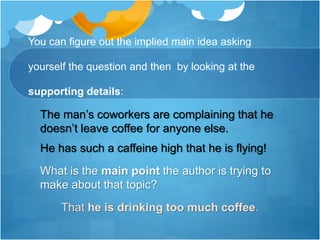 You can figure out the implied main idea asking
yourself the question and then by looking at the
supporting details:
The man’s coworkers are complaining that he
doesn’t leave coffee for anyone else.
He has such a caffeine high that he is flying!
What is the main point the author is trying to
make about that topic?
That he is drinking too much coffee.
 