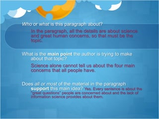 Who or what is this paragraph about?
In the paragraph, all the details are about science
and great human concerns, so that must be the
topic.
What is the main point the author is trying to make
about that topic?
Science alone cannot tell us about the four main
concerns that all people have.
Does all or most of the material in the paragraph
support this main idea? Yes. Every sentence is about the
“great questions” people are concerned about and the lack of
information science provides about them.
 