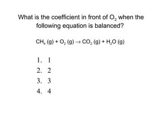 1. 1
2. 2
3. 3
4. 4
What is the coefficient in front of O2 when the
following equation is balanced?
CH4 (g) + O2 (g) → CO2 (g) + H2O (g)
 