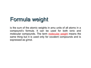 Formula weightFormula weight
is the sum of the atomic weights in amu units of all atoms in a
compound’s formula. It can be used for both ionic and
molecular compounds. The term molecular weight means the
same thing but it is used only for covalent compounds and is
expressed as g/mol.
 