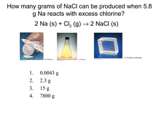 1. 0.0043 g
2. 2.3 g
3. 15 g
4. 7800 g
How many grams of NaCl can be produced when 5.8
g Na reacts with excess chlorine?
2 Na (s) + Cl2 (g) → 2 NaCl (s)
 