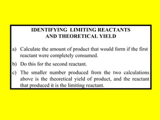 IDENTIFYING LIMITING REACTANTS
AND THEORETICAL YIELD
a) Calculate the amount of product that would form if the first
reactant were completely consumed.
b) Do this for the second reactant.
c) The smaller number produced from the two calculations
above is the theoretical yield of product, and the reactant
that produced it is the limiting reactant.
 