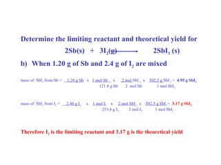 Determine the limiting reactant and theoretical yield for
2Sb(s) + 3I2(g) 2SbI3 (s)
b) When 1.20 g of Sb and 2.4 g of I2 are mixed
mass of SbI3 from Sb = 1.20 g Sb x 1 mol Sb x 2 mol SbI 3 x 502.5 g SbI 3 = 4.95 g SbI3
121.8 g Sb 2 mol Sb 1 mol SbI3
mass of SbI3 from I2 = 2.40 g I2 x 1 mol I2 x 2 mol SbI3 x 502.5 g SbI3 = 3.17 g SbI3
253.8 g I2 3 mol I2 1 mol SbI3
Therefore I2 is the limiting reactant and 3.17 g is the theoretical yield
 