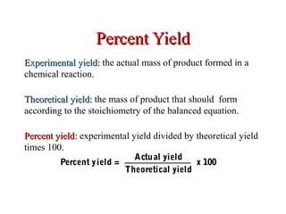 Percent YieldPercent Yield
Experimental yield:Experimental yield: the actual mass of product formed in a
chemical reaction.
Theoretical yield:Theoretical yield: the mass of product that should form
according to the stoichiometry of the balanced equation.
Percent yieldPercent yield:: experimental yield divided by theoretical yield
times 100.
Percent yield =
Actual yield
Theoretical yield
x 100
 