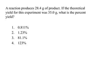 A reaction produces 28.4 g of product. If the theoretical
yield for this experiment was 35.0 g, what is the percent
yield?
1. 0.811%
2. 1.23%
3. 81.1%
4. 123%
 