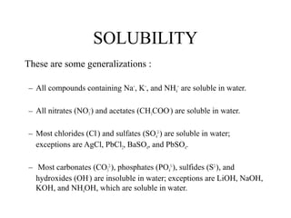 SOLUBILITY
These are some generalizations :
– All compounds containing Na+
, K+
, and NH4
+
are soluble in water.
– All nitrates (NO3
-
) and acetates (CH3COO-
) are soluble in water.
– Most chlorides (Cl-
) and sulfates (SO4
2-
) are soluble in water;
exceptions are AgCl, PbCl2, BaSO4, and PbSO4.
– Most carbonates (CO3
2-
), phosphates (PO4
3-
), sulfides (S2-
), and
hydroxides (OH-
) are insoluble in water; exceptions are LiOH, NaOH,
KOH, and NH4OH, which are soluble in water.
 