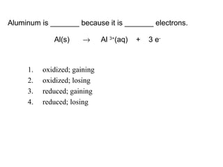 1. oxidized; gaining
2. oxidized; losing
3. reduced; gaining
4. reduced; losing
Aluminum is _______ because it is _______ electrons.
Al(s) → Al 3+
(aq) + 3 e-
 