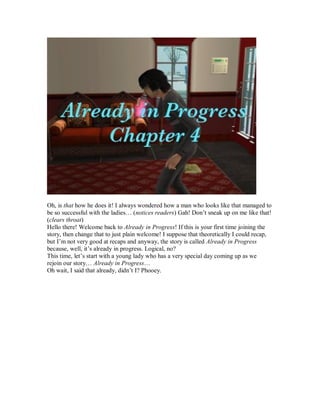 Oh, is that how he does it! I always wondered how a man who looks like that managed to
be so successful with the ladies… (notices readers) Gah! Don’t sneak up on me like that!
(clears throat)
Hello there! Welcome back to Already in Progress! If this is your first time joining the
story, then change that to just plain welcome! I suppose that theoretically I could recap,
but I’m not very good at recaps and anyway, the story is called Already in Progress
because, well, it’s already in progress. Logical, no?
This time, let’s start with a young lady who has a very special day coming up as we
rejoin our story… Already in Progress…
Oh wait, I said that already, didn’t I? Phooey.
 